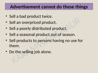 KARAMWANT KAUR
Advertisement cannot do these things
• Sell a bad product twice.
• Sell an overpriced product.
• Sell a poorly distributed product.
• Sell a seasonal product out of season.
• Sell products to persons having no use for
them.
• Do the selling job alone.
 