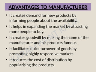 KARAMWANT KAUR
ADVANTAGES TO MANUFACTURER
• It creates demand for new products by
informing people about the availability.
• It helps in expanding the market by attracting
more people to buy.
• It creates goodwill by making the name of the
manufacturer and his products famous.
• It facilitates quick turnover of goods by
promoting highly responsive markets.
• It reduces the cost of distribution by
popularising the products.
 