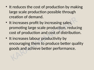 KARAMWANT KAUR
• It reduces the cost of production by making
large scale production possible through
creation of demand.
• It increases profit by increasing sales,
promoting large scale production, reducing
cost of production and cost of distribution.
• It increases labour productivity by
encouraging them to produce better quality
goods and achieve better performance.
 