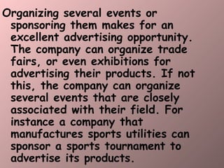 Organizing several events or sponsoring them makes for an excellent advertising opportunity. The company can organize trade fairs, or even exhibitions for advertising their products. If not this, the company can organize several events that are closely associated with their field. For instance a company that manufactures sports utilities can sponsor a sports tournament to advertise its products.  