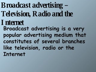 Broadcast advertising – Television, Radio and the Internet   Broadcast advertising is a very popular advertising medium that constitutes of several branches like television, radio or the Internet  