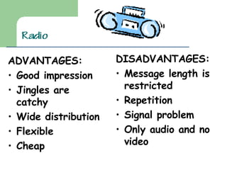 ADVANTAGES: Good impression Jingles are catchy Wide distribution Flexible Cheap DISADVANTAGES: Message length is restricted Repetition Signal problem Only audio and no video 