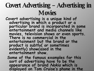 Covert Advertising – Advertising in Movies   Covert advertising is a unique kind of advertising in which a product or a particular brand is incorporated in some entertainment and media channels like movies, television shows or even sports. There is no commercial in the entertainment but the brand or the product is subtly( or sometimes evidently) showcased in the entertainment show. Some of the famous examples for this sort of advertising have to be the appearance of brand  Nokia  which is displayed on Tom Cruise’s phone in the movie  Minority Report , or the use of  Cadillac  cars in the movie  Matrix Reloaded .  