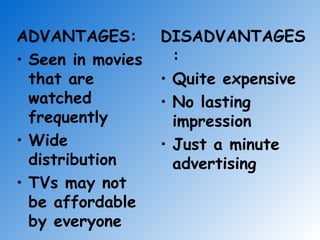 ADVANTAGES: Seen in movies that are watched frequently Wide distribution TVs may not be affordable by everyone DISADVANTAGES: Quite expensive No lasting impression Just a minute advertising 