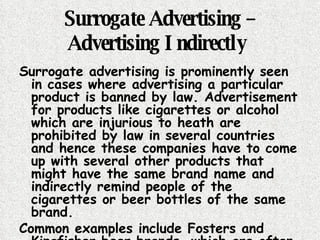 Surrogate Advertising – Advertising Indirectly   Surrogate advertising is prominently seen in cases where advertising a particular product is banned by law. Advertisement for products like cigarettes or alcohol which are injurious to heath are prohibited by law in several countries and hence these companies have to come up with several other products that might have the same brand name and indirectly remind people of the cigarettes or beer bottles of the same brand.  Common examples include Fosters and Kingfisher beer brands, which are often seen to promote their brand with the help of surrogate advertising .  