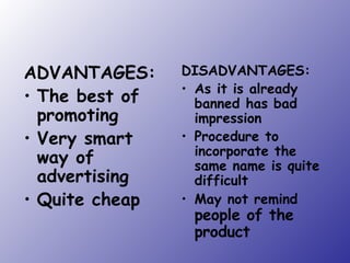 ADVANTAGES: The best of promoting Very smart way of advertising Quite cheap DISADVANTAGES: As it is already banned has bad impression Procedure to incorporate the same name is quite difficult May not remind   people of the product 