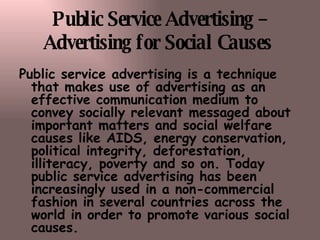 Public Service Advertising – Advertising for Social Causes   Public service advertising is a technique that makes use of advertising as an effective communication medium to convey socially relevant messaged about important matters and social welfare causes like AIDS, energy conservation, political integrity, deforestation, illiteracy, poverty and so on. Today public service advertising has been increasingly used in a non-commercial fashion in several countries across the world in order to promote   various social causes.   