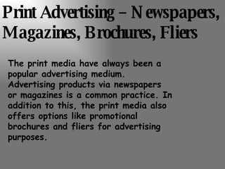 Print Advertising – Newspapers, Magazines, Brochures, Fliers The print media have always been a popular advertising medium. Advertising products via newspapers or magazines is a common practice. In addition to this, the print media also offers options like promotional brochures and fliers for advertising purposes. 