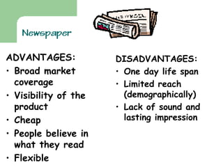ADVANTAGES: Broad market coverage Visibility of the product Cheap People believe in what they read Flexible  Colourful  DISADVANTAGES: One day life span Limited reach (demographically) Lack of sound and lasting impression 