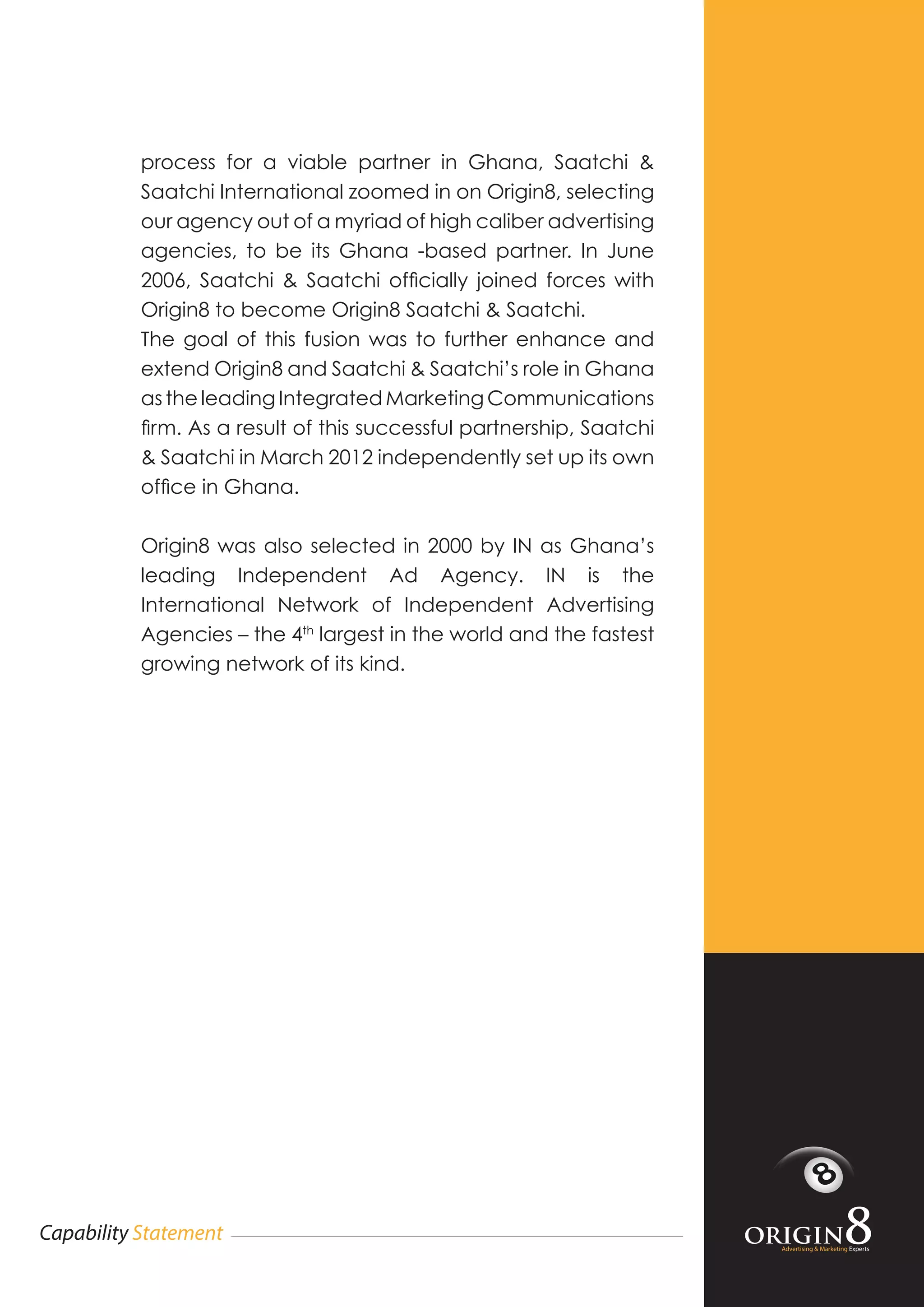 Advertising & Marketing Experts
Capability Statement
process for a viable partner in Ghana, Saatchi &
Saatchi International zoomed in on Origin8, selecting
our agency out of a myriad of high caliber advertising
agencies, to be its Ghana -based partner. In June
2006, Saatchi & Saatchi officially joined forces with
Origin8 to become Origin8 Saatchi & Saatchi.
The goal of this fusion was to further enhance and
extend Origin8 and Saatchi & Saatchi’s role in Ghana
as the leading Integrated Marketing Communications
firm. As a result of this successful partnership, Saatchi
& Saatchi in March 2012 independently set up its own
office in Ghana.
Origin8 was also selected in 2000 by IN as Ghana’s
leading Independent Ad Agency. IN is the
International Network of Independent Advertising
Agencies – the 4th
largest in the world and the fastest
growing network of its kind.
 