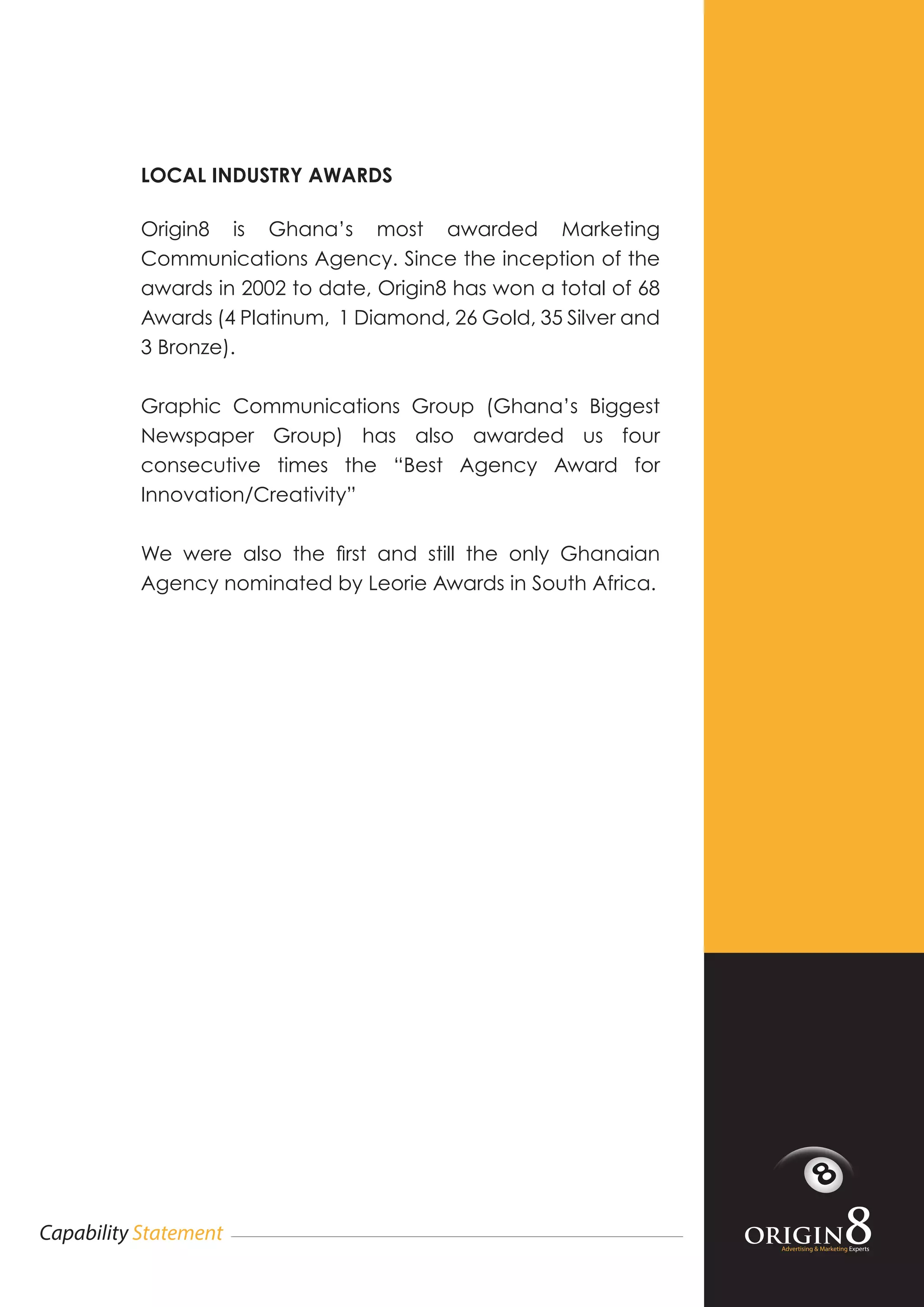 Advertising & Marketing Experts
Capability Statement
LOCAL INDUSTRY AWARDS
Origin8 is Ghana’s most awarded Marketing
Communications Agency. Since the inception of the
awards in 2002 to date, Origin8 has won a total of 68
Awards (4 Platinum, 1 Diamond, 26 Gold, 35 Silver and
3 Bronze).
Graphic Communications Group (Ghana’s Biggest
Newspaper Group) has also awarded us four
consecutive times the “Best Agency Award for
Innovation/Creativity”
We were also the first and still the only Ghanaian
Agency nominated by Leorie Awards in South Africa.
 