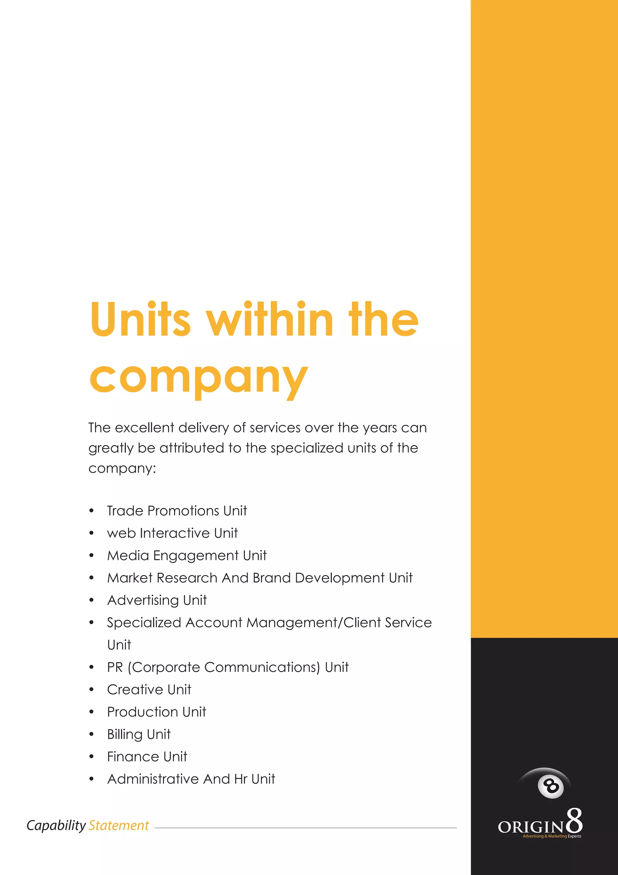 Advertising & Marketing Experts
Capability Statement
Units within the
company
The excellent delivery of services over the years can
greatly be attributed to the specialized units of the
company:
•	 Trade Promotions Unit
•	 web Interactive Unit
•	 Media Engagement Unit
•	 Market Research And Brand Development Unit
•	 Advertising Unit
•	 Specialized Account Management/Client Service
Unit
•	 PR (Corporate Communications) Unit
•	 Creative Unit
•	 Production Unit
•	 Billing Unit
•	 Finance Unit
•	 Administrative And Hr Unit
 