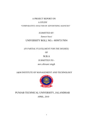 A PROJECT REPORT ON
                    A STUDY
    “COMPARATIVE ANALYSIS OF ADVERTISING AGENCIES”


                    SUBMITTED BY:
                      Sumeet bassi
        UNIVERSITY ROLL NO.:- 80507317054


      (IN PARTIAL FULFILLMENT FOR THE DEGREE)
                          OF
                        M.B.A
                    SUBMITTED TO:-
                   mrs.shivani singh


A&M INSTITUTE OF MANAGEMENT AND TECHNOLOGY




PUNJAB TECHNICAL UNIVERSITY, JALANDHAR
                   APRIL, 2010




                           1
 