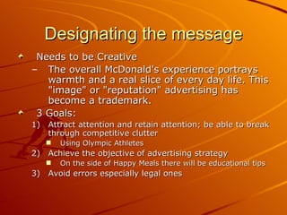 Designating the message Needs to be Creative The overall McDonald's experience portrays warmth and a real slice of every day life. This "image" or "reputation" advertising has become a trademark.  3 Goals: Attract attention and retain attention; be able to break through competitive clutter Using Olympic Athletes  Achieve the objective of advertising strategy On the side of Happy Meals there will be educational tips Avoid errors especially legal ones 