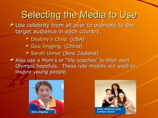 Selecting the Media to Use Use celebrity from all over to promote to the target audience in each country.  Destiny’s Child   (USA) Guo Jingjing   (China) Sarah Ulmer  (New Zealand)  Also use a Mom’s or “life coaches” to their own Olympic hopefuls.  These role models are used to inspire young people.  