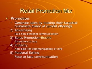 Retail Promotion Mix Promotion Generate sales by making their targeted customers aware of current offerings Advertising  Paid non-personal communication Sales Promotion- Buckle Incentives to buy Publicity Non-paid-for-communications of info Personal Selling Face to face communication 