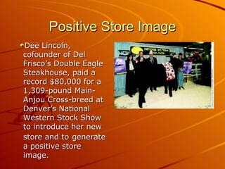 Positive Store Image Dee Lincoln, cofounder of Del Frisco’s Double Eagle Steakhouse, paid a record $80,000 for a 1,309-pound Main-Anjou Cross-breed at Denver’s National Western Stock Show to introduce her new store and to   generate a positive store image. 
