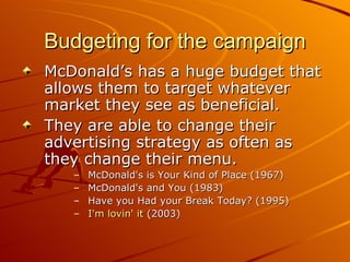 Budgeting for the campaign McDonald’s has a huge budget that allows them to target whatever market they see as beneficial.  They are able to change their advertising strategy as often as they change their menu.  McDonald's is Your Kind of Place (1967) McDonald's and You (1983) Have you Had your Break Today? (1995)  I'm lovin' it  (2003)  