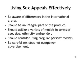 Using Sex Appeals Effectively Be aware of differences in the international arena. Should be an integral part of the product. Should utilize a variety of models in terms of age, size, ethnicity and gender. Should consider using “regular person” models. Be careful sex does not overpower advertisement. 