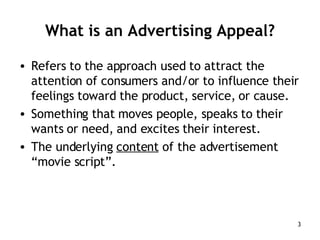 What is an Advertising Appeal? Refers to the approach used to attract the attention of consumers and/or to influence their feelings toward the product, service, or cause. Something that moves people, speaks to their wants or need, and excites their interest. The underlying  content  of the advertisement “movie script”. 
