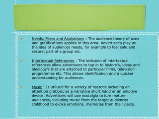 ★ Needs, Fears and Aspirations : The audience theory of uses
and gratifications applies in this area. Advertiser’s play on
the idea of audiences needs, for example to feel safe and
secure, part of a group etc.
★ Intertextual References : The inclusion of intertextual
references allow advertisers to tap in to history’s, ideas and
ideology’s that are attached to particular films, television
programmes etc. This allows identification and a quicker
understanding for audiences.
★ Music : Is utilised for a variety of reasons including an
attention grabber, as a narrative short hand or an emotive
device. Advertisers will use nostalgia to lure mature
audiences, including music from the target audiences
childhood to evoke emotions, memories from their pasts.
 