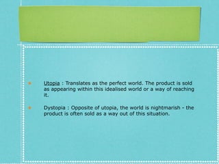 ★ Utopia : Translates as the perfect world. The product is sold
as appearing within this idealised world or a way of reaching
it.
★ Dystopia : Opposite of utopia, the world is nightmarish - the
product is often sold as a way out of this situation.
 