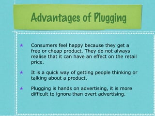 Advantages of Plugging
★ Consumers feel happy because they get a
free or cheap product. They do not always
realise that it can have an effect on the retail
price.
★ It is a quick way of getting people thinking or
talking about a product.
★ Plugging is hands on advertising, it is more
difficult to ignore than overt advertising.
 