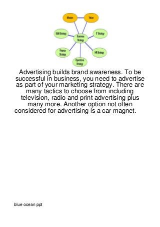 Advertising builds brand awareness. To be
successful in business, you need to advertise
as part of your marketing strategy. There are
    many tactics to choose from including
  television, radio and print advertising plus
     many more. Another option not often
considered for advertising is a car magnet.




blue ocean ppt
 