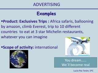 ADVERTISING
Lucía Paz Torán; 5ºC
Examples
Product: Exclusives Trips : Africa safaris, ballooning
by amazon, climb Everest, trip to 10 different
countries to eat at 3 star Michelin restaurants,
whatever you can imagine
Scope of activity: international
You dream……
We´ll become real
 