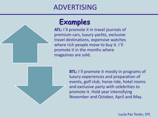 ADVERTISING
Lucía Paz Torán; 5ºC
Examples
ATL: I´ll promote it in travel journals of
premium cars, luxury yachts, exclusive
travel destinations, expensive watches
where rich people move to buy it. I´ll
promote it in the months where
magazines are sold.
BTL: I´ll promote it mostly in programs of
luxury experiences and preparation of
events, golf club, horse ride, hotel rooms
and exclusive party with celebrities to
promote it. Hold year intensifying
November and October, April and May.
 