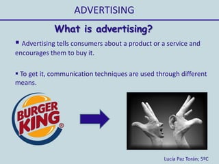 ADVERTISING
Lucía Paz Torán; 5ºC
 Advertising tells consumers about a product or a service and
encourages them to buy it.
 To get it, communication techniques are used through different
means.
What is advertising?
 