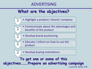 ADVERTISING
Lucía Paz Torán; 5ºC
What are the objectives?
1º
• Highlight a product / brand / company
2º
• Communicate about the advantages and
benefits of the product
3º
• Develop brand positioning
4º
• Educate / inform on how to use the
product
5º • Develop buying motivations
To get one or some of this
objectives………Prepare an advertising campaign
 