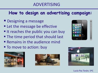 ADVERTISING
Lucía Paz Torán; 5ºC
How to design an advertising campaign:
 Designing a message
 Let the message be effective
 It reaches the public you can buy
 The time period that should last
 Remains in the audience mind
 To move to action: buy
 