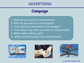 ADVERTISING
Lucía Paz Torán; 5ºC
Campaign
1- What do you want to communicate?
2- Who do you want to communicate?
3- How fixed and distributed is the budget?
4- How does it say what you want to communicate?
5- What media will be used?
6- When and how long it will communicate?
 