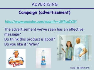 ADVERTISING
Lucía Paz Torán; 5ºC
Campaign (advertisement)
http://www.youtube.com/watch?v=L0YPsuZYZIY
The advertisement we've seen has an effective
message?
Do think this product is good?
Do you like it? Why?
 