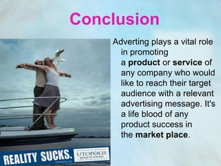 Conclusion
    Adverting plays a vital role
      in promoting
      a product or service of
      any company who would
      like to reach their target
      audience with a relevant
      advertising message. It's
      a life blood of any
      product success in
      the market place.
 