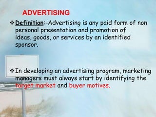 ADVERTISING
Definition:-Advertising is any paid form of non
 personal presentation and promotion of
 ideas, goods, or services by an identified
 sponsor.



In developing an advertising program, marketing
 managers must always start by identifying the
 target market and buyer motives.
 