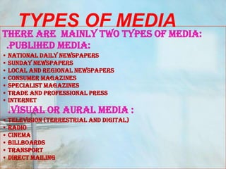 TYPES OF MEDIA
THERE ARE MAINLY TWO TYPES OF MEDIA:
 .PUBLIHED MEDIA:
• NATIONAL DAILY NEWSPAPERS
• SUNDAY NEWSPAPERS
• LOCAL AND REGIONAL NEWSPAPERS
• CONSUMER MAGAZINES
• SPECIALIST MAGAZINES
• TRADE AND PROFESSIONAL PRESS
• INTERNET
 .VISUAL OR AURAL MEDIA :
• TELEVISION (TERRESTRIAL AND DIGITAL)
• RADIO
• CINEMA
• BILLBOARDS
• TRANSPORT
• DIRECT MAILING
 