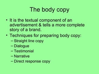 The body copy It is the textual component of an advertisement & tells a more complete story of a brand. Techniques for preparing body copy: Straight line copy Dialogue Testimonial Narrative Direct response copy 