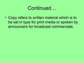 Continued… Copy refers to written material which is to be set in type for print media or spoken by announcers for broadcast commercials. 