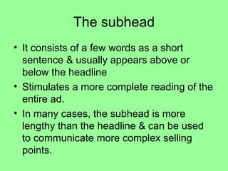 The subhead It consists of a few words as a short sentence & usually appears above or below the headline Stimulates a more complete reading of the entire ad. In many cases, the subhead is more lengthy than the headline & can be used to communicate more complex selling points. 