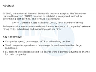 Abstract
In 2012, the American National Standards Institute accepted The Society for
Human Resources’ (SHRM) proposal to establish a recognized method for
determining cost per hire. The formula is as follows:
CPH = ( External Costs + Internal Costs / Total Number of Hires)
Software Advice ran a survey to determine one key piece of companies’ external
hiring costs: advertising and marketing cost per hire.
Key Takeaways:

• Companies spend, on average, $173 on advertising per hire.
• Small companies spend more on average for each new hire than large
companies.

• 85 percent of respondents said job boards were a primary advertising channel
for their companies.

 