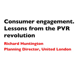 Consumer engagement. Lessons from the PVR revolution Richard Huntington Planning Director, United London 