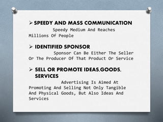 SPEEDY AND MASS COMMUNICATION
Speedy Medium And Reaches
Millions Of People
 IDENTIFIED SPONSOR
Sponsor Can Be Either The Seller
Or The Producer Of That Product Or Service
 SELL OR PROMOTE IDEAS,GOODS,
SERVICES
Advertising Is Aimed At
Promoting And Selling Not Only Tangible
And Physical Goods, But Also Ideas And
Services
 