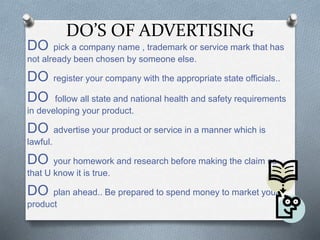 DO’S OF ADVERTISING
DO pick a company name , trademark or service mark that has
not already been chosen by someone else.
DO register your company with the appropriate state officials..
DO follow all state and national health and safety requirements
in developing your product.
DO advertise your product or service in a manner which is
lawful.
DO your homework and research before making the claim so
that U know it is true.
DO plan ahead.. Be prepared to spend money to market your
product
 