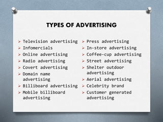 TYPES OF ADVERTISING
 Television advertising
 Infomercials
 Online advertising
 Radio advertising
 Covert advertising
 Domain name
advertising
 Billiboard advertising
 Mobile billiboard
advertising
 Press advertising
 In-store advertising
 Coffee-cup advertising
 Street advertising
 Shelter outdoor
advertising
 Aerial advertising
 Celebrity brand
 Customer generated
advertising
 