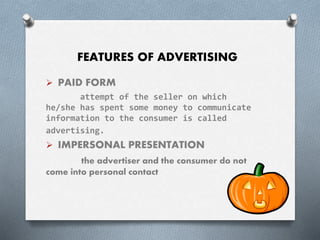 FEATURES OF ADVERTISING
 PAID FORM
attempt of the seller on which
he/she has spent some money to communicate
information to the consumer is called
advertising.
 IMPERSONAL PRESENTATION
the advertiser and the consumer do not
come into personal contact
 