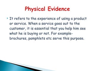    It refers to the experience of using a product
    or service. When a service goes out to the
    customer, it is essential that you help him see
    what he is buying or not. For example-
    brochures, pamphlets etc serve this purpose.
 