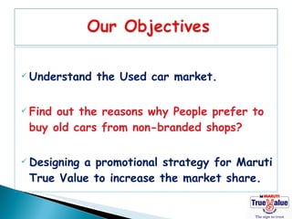  Understand   the Used car market.

 Findout the reasons why People prefer to
 buy old cars from non-branded shops?

 Designing
          a promotional strategy for Maruti
 True Value to increase the market share.
 