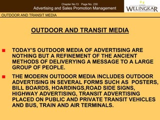 Chapter No.13 Page No. 230
              Advertising and Sales Promotion Management
OUTDOOR AND TRANSIT MEDIA



             OUTDOOR AND TRANSIT MEDIA


    TODAY’S OUTDOOR MEDIA OF ADVERTISING ARE
    NOTHING BUT A REFINEMENT OF THE ANCIENT
    METHODS OF DELIVERYING A MESSAGE TO A LARGE
    GROUP OF PEOPLE.
    THE MODERN OUTDOOR MEDIA INCLUDES OUTDOOR
    ADVERTISING IN SEVERAL FORMS SUCH AS POSTERS,
    BILL BOARDS, HOARDINGS,ROAD SIDE SIGNS,
    HIGHWAY ADVERTISING, TRANSIT ADVERTISING
    PLACED ON PUBLIC AND PRIVATE TRANSIT VEHICLES
    AND BUS, TRAIN AND AIR TERMINALS.
 